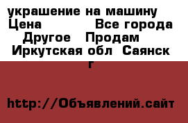 украшение на машину  › Цена ­ 2 000 - Все города Другое » Продам   . Иркутская обл.,Саянск г.